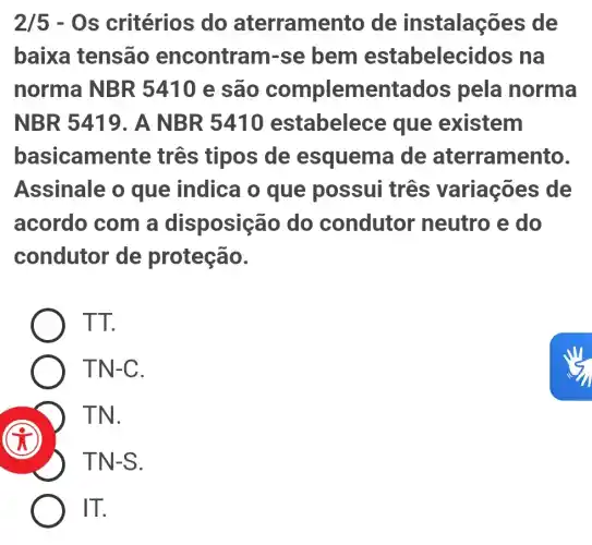 2/5-Os critérios do aterrame nto de instalações de
baixa tensão encontram-se bem estabelecid los na
norma NBR 5410 e são complementados pela norma
NBR 5419. A NBR 5410 estabelec e que existem
basicamen te tres tipos de esquema de aterramento.
Assinale o que indica o que possui três variações de
acordo com a disposição do condutor neutro e do
condutor de proteção.
TT.
TN-C.
TN.
TN-S.
IT.