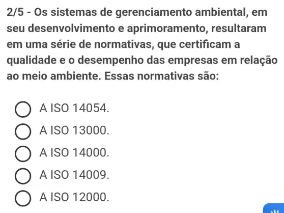 2/5-Os sistemas de gerenciame nto ambiental , em
seu desenvolvim ento e aprimoran sultaram
em uma série de normativas , que certificam a
qualidade e o desempenho das empresas em relação
ao meio ambiente . Essas normativ as são:
A ISO 14054.
A ISO 13000.
A ISO 14000.
A ISO 14009.
A ISO 12000.