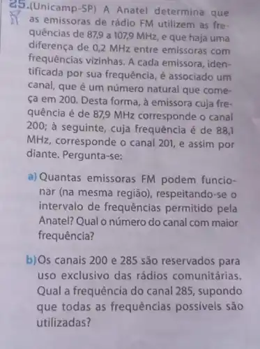 25.(Unicamp-SP)A Anatel determina que
as emissoras de rádio FM utilizem as fre-
quências de 87,9 a 107,9 MHz, e que haja uma
diferença de 0,2 MHz entre emissoras com
frequências vizinhas. A cada emissora, iden-
tificada por sua frequência, é associado um
canal, que é um número natural que come-
ca em 200 Desta forma, à emissora cuja fre-
quência é de 87,9 MHz corresponde o canal
200; à seguinte cuja frequência é de 88,1
MHz, corresponde o canal 201, e assim por
diante. Pergunta-se:
a) Quantas emissoras FM podem funcio-
nar (na mesma região), respeitando-se o
intervalo de frequências permitido pela
Anatel? Qual o número do canal com maior
frequência?
b)Os canais 200 e 285 são reservados para
uso exclusivo das rádios comunitárias.
Qual a frequência do canal 285, supondo
que todas as frequências possiveis são