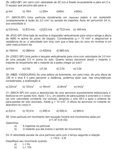 26- (AEU-DF) Um carro com velocidade de 20m/s é freado bruscamente e pára em 5 s.
espaço que percorre até parar é:
a) 4m
b) 10m
c) 20m
e)50m.
27- (MACK-SP) Uma particula inicialmente em passa a ser acelerada
constantemente à razão de 3,0m/s^2 no sentido da trajetória Após ter percorrido 24 m,
sua velocidade é:
a) 3,0m/s b) 8,0m/s c) 12,0m/s d) 72,0m/s . e)
28- (PUC-SP) Uma bala de revólver é disparada verticalmente para cima e atinge a altura
de 4000 m acima do ponto de disparo . Considerando g=10m/s^2 e desprezivel a
resistência do ar, a velocidade (em m/s ) com que a bala saiu do cano do revólver é um
valor mais próximo de:
a) 140m/s b) 280m/s C) 420m/s d) 560m/s
29- (OSEC-SP) Uma pedra é lançada verticalmente para cima com velocidade de 3,0m/s
de uma posição 2,0 m acima do solo . Quanto tempo decorrerá desde o instante o
instante de lançamento até o instante de a pedra chegar ao solo?
a) 0,4s
b)1,0s
c)1,5s
d) 2,0s
e) 3,0s
30- (MED. VASSOURAS) Se uma esfera cai livremente , em certo meio, de uma altura de
128 m e leva 8 s para percorrer a distância, podemos dizer que, nas circunstâncias
consideradas, a aceleração é:
a) 32m/s^2 b) 12m/s^2 C) 16m/s^2 d) 8m/s^2
e) 4m/s^2
31- (MACK-SP) Um corpo é abandonado de uma aeronave supostamente estacionária e
desloca-se em queda livre. Após 1,0 s um sistema de pára-quedas é acionado e o corpo
cai com velocidade constante (na vertical), atingindo o solo 49,5 s após o sistema de
pára-quedas ter sido acionado . Adote g=10m/s^2 A altura da aeronave no instante do
abandono do corpo é:
a) 5,0 m b) 10,0 m c) 495 m d) 500 m e) 505 m
32- Uma particula em movimento tem equação horária dos movimentos dada por:
s=1,0t^2-4,Ot(Sl)
Determine:
a)
A trajetória da particula
instante que ela inverte o sentido de movimento
33- A velocidade escalar de uma particula varia com o tempo segundo a relação:
v=10,0-2,0t
Classifique seu movimento quando:
a) t_(1)=0s
b) t_(2)=10s