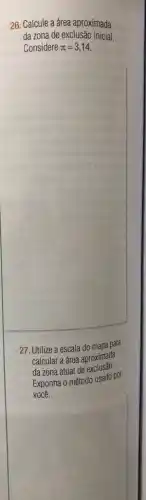 26. Calcule a área aproximada
da zona de exclusão inicial
Considere pi =3,14
27. Utilize a escala do mapa para
calcular a área aproximada
da zona atual de exclusão.
Exponha o método usado por
você.