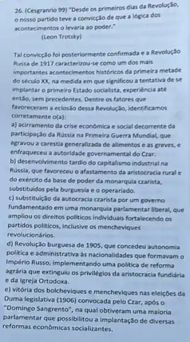 26. (Cesgranrio 99) "Desde os primeiros dias da Revolução,
nosso partido teve a convicção de que a lógica dos
acontecimentos o levaria ao poder."
(Leon Trotsky)
Tal convicção foi posteriormente confirmada e a Revolução
Russa de 1917 caracterizou-se como um dos mais
importantes acontedimentos historicos da primeira metade
do século XX, na medida em que significou a tentativa de se
implantar o primeiro Estado socialista, experiência até
então, sem precedentes. Dentre os fatores que
favoreceram a eclosão dessa Revolução, identificamos
corretamente o(a):
a) acirramento da crise económica e social decorrente da
participação da Rússia na Primeira Guerra Mundial, que
agravou a carestia generalizada de alimentos e as greves, e
enfraqueeu a autoridade governamental do Czar.
b) desenvolvimento tardio do capitalismo industrial na
Rússia, que favoreceu o afastamento da aristocracia rural G
do exército da base de poder da monarquia czarista,
substituidos pela burguesia e o operariado.
c) substituição da autocracia czarista por um governo
fundamentado em uma monarquia parlamentar liberal, que
ampliou os direitos politicos individuais fortalecendo os
partidos politicos, inclusive os mencheviques
revolucionários.
d) Revolução burguesa de 1905, que concedeu autonomia
politica e administrativa às nacionalidades que formavamo
Império Russo, implementando uma politica de reforma
agrária que extinguiu os privilégios da aristocracia fundiária
e da Igreja Ortodoxa.
e) vitória dos bolcheviques e mencheviques nas eleições da
Duma legislativa (1906) convocada pelo