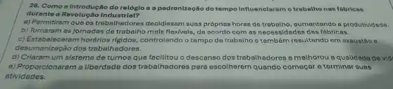 26. Como a introdução do relógio e a padronização do tempo influenciaram o trabalho nas fábricas
durante a Revolução Industrial?
a) Permitiram que os trabalhadores decidissem suas próprias horas de trabalho , aumentando a produtividade.
b) Tornaram as jornadas de trabalho mais flexíveis, de acordo com as necessidades das fábricas.
c) Estabelecerar n horários rígidos , controlando o tempo de trabalho e também resultando em exaustão e
desumanização dos trabalhadores.
d) Criaram um sistema de turnos que facilitou o descanso dos trabalhadores e melhorou a qualidade de vid:
e) Proporcionara m a liberdade dos trabalhadores para escolherem quando começar e terminar suas
atividades.