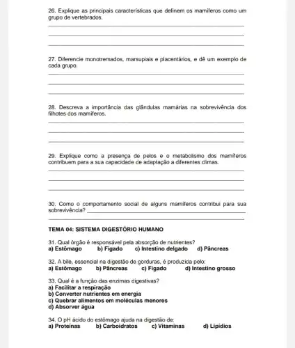 26. Explique as principais características que definem os mamiferos como um
grupo de vertebrados.
__
27. Diferencie monotremados marsupiais e placentários, e dê um exemplo de
cada grupo
__
28. Descreva a importância das glândulas mamárias na sobrevivência dos
filhotes dos mamiferos.
__
29. Explique como a de pelos e o metabolismo dos mamiferos
contribuem para a sua capacidade de adaptação a diferentes climas.
__
30. Como o comportamento social de alguns mamiferos contribui para sua
__
TEMA O4: SISTEMA DIGESTÓRIO HUMANO
31. Qual órgão é responsável pela absorção de nutrientes?
a) Estômago
b) Figado
c) Intestino delgado
d) Pâncreas
32. A bile, essencial na digestão de gorduras é produzida pelo:
a) Estômago
b) Pâncreas
c) Figado
d) Intestino grosso
33. Qual é a função das enzimas digestivas?
a) Facilitar a respiração
b) Converter nutrientes em energia
c) Quebrar alimentos em moléculas menores
d) Absorver água
34. 0 pH ácido do estômago ajuda na digestão de:
a) Proteínas
b) Carboidratos
c) Vitaminas
d) Lipidios