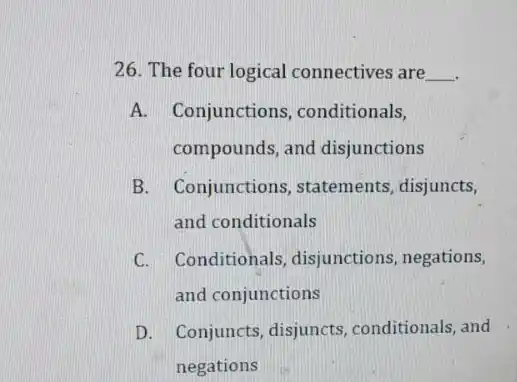 26. The four logical connectives are __
A. Conjunctions ,conditionals,
compounds, and disjunctions
B. Conjunctions, statements disjuncts,
and conditionals
C. Conditionals, disjunctions , negations,
and conjunctions
D. Conjuncts, disjuncts conditionals, and
negations