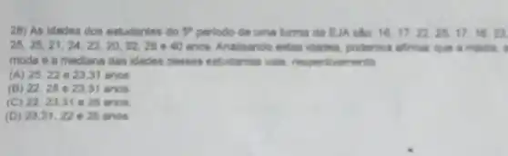 26) As idades dos estudantes do 5^2 periodo de uma turma da EJA sắto. 16.17,22,25,17,16,23
25,25,21,24,22,20,32,28 e 40 anos. Analisando estas idades, podemos afrmar
moda e a medians das idades desses entudantes vale, respective mento
(A) 25.22 e 23.31 anos
(B) 22.25 e 23.31 anos
(C) 22,23.31 e 25 anos
(D) 23.31,22 e 25 anos.