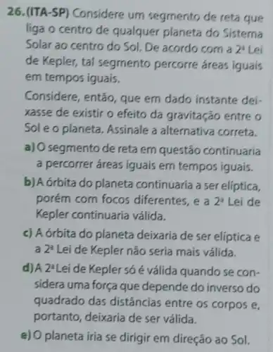 26. (ITA-SP)Considere um segmento de reta que
liga o centro de qualquer planeta do Sistema
Solar ao centro do Sol. De acordo com a 2^3 Lei
de Kepler, tal segmento percorre áreas iguais
em tempos iguais.
Considere, então que em dado instante dei-
xasse de existir o efeito da gravitação entre o
Sole o planeta Assinale a alternativa correta.
a) 0 segmento de reta em questão continuaria
a percorrer áreas iguais em tempos iguais.
b) A órbita do planeta continuaria a ser elíptica,
porém com focos diferentes, e a 2^a Lei de
Kepler continuaria válida.
c) A órbita do planeta deixaria de ser elíptica e
a 2^3 Lei de Kepler não seria mais válida.
d)A 2^2 Lei de Kepler só é válida quando se con-
sidera uma força que depende do inverso do
quadrado das distâncias entre os corpos e,
e) O planeta iria se dirigir em direção ao Sol.