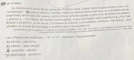 26 Lee el texto.
La música es el alma de las verbenas Nadie lo duda. Desde clásicos pasodobles como "La
Campanera", "Ni más ni menos" rumbas, hasta los últimos éxitos del pop sin olvidarse de las
pegalosas canciones del verano, estos ritmos variados atraen a personas de todas las edades
y gustos. () No faltan los bailes tradicionales, como una buena jota castellana y iViva San
Roque y el perro!si se tercia y la banda la conoce o la rumbera sevillana "Macarena", que
añaden un toque de nostalgia y autenticidad a la experiencia.
Celebrando la cultura popular la magia de las verbenas El Español, 13 abr 2024. Disponible en: www.elespanol.com/castilla-y-leon/
cultura/20240413/celebrando-cultura popular-magia-verbenas/8 Acceso
Las conjunciones resaltadas - "Ni" e "y"- expresan respectivamente
A) adición - adición
B) adición - alternativaX
oposición - adición
D. alternativa - oposición