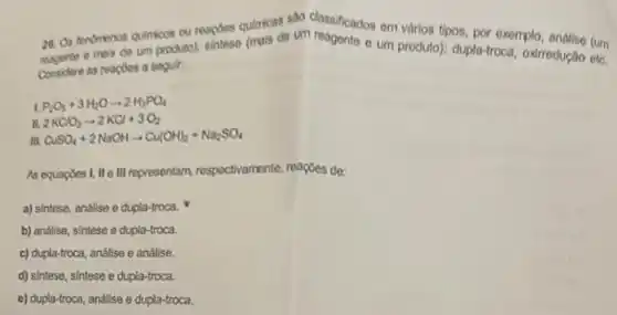 26. Os fendmenos quilmions cu reapoes quiricas um classificados em vảrios tipos, por exomplo andise (um
ma's de um produto); sintese (mais de - um produto):dupla-troca, oxirrodução ete.
Considere as reaples a seguir:
P_(2)O_(5)+3H_(2)Oarrow 2H_(6)PO_(4)
2KClO_(3)arrow 2KCl+3O_(2)
m. CuSO_(4)+2NaOHarrow Cu(OH)_(2)+Na_(2)SO_(4)
As equaposi, II e III representam respoctivamente, reaçfos de:
a) sintese, andilse e dupla-troca.
b) andlise, sintese e dupla-troca.
c) dupla-troca, andlise e andlise.
d) sintese, sintese e dupla-troca.
e) dupla-troca, análise e dupla-troca.