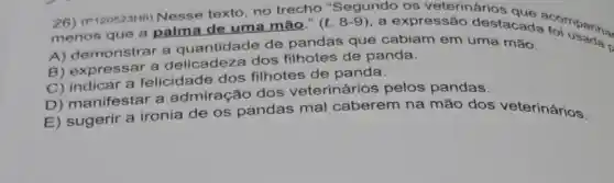 26) (P120523H6)Nesse texto, no trecho "Segundo os veterinários
menos que a palma de uma mão." (l. 8 -9), a expressão destacada to manha.
A) demonstrar a quantidade de pandas que cabiam em uma mão.
B) expressar a delicadeza dos filhotes de panda.
C) indicar a felicidade dos filhotes de panda.
D) manifestar a admiração dos veterinários pelos pandas.
E) sugerir a ironia de os pandas mal caberem na mão dos veterinários.