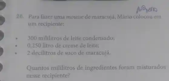 26. Para fazer uma mousse de maracuja , Mário em
um recipiente:
300 mililitros de leite condensado;
0,250 litro de creme de leite;
2 decilitros de suco de maracujá.
Quantos mililitros de ingredientes foram misturados
nesse recipiente?