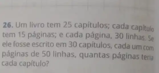 26. Um livro tem 25 capítulos;cada capítulo
tem 15 página ; e cada página , 30 linhas. Se
ele fosse escrito em 30 capítulos , cada um com
páginas de 50 linhas, quantas páginas teria
cada capítulo?