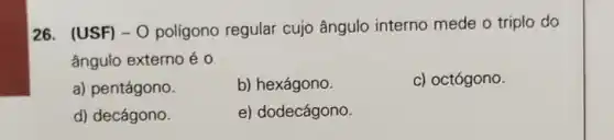 26. (USF) -0 polígono regular cujo ângulo interno mede o triplo do
ângulo externo é o
a) pentágono.
b) hexágono.
c) octógono.
d) decágono.
e) dodecágono.