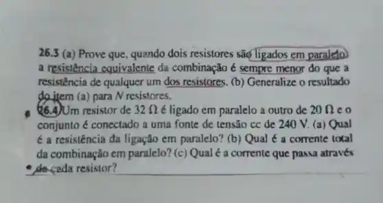 26.3 (a) Prove que, quando dois resistores são Tigados em paraleto
a resistência equivalente da combinação é sempre menor do que a
resistencia de qualquer um dos resistores. (b)Generalize o resultado
do item (a) para N resistores.
&6.A)Um resistor de 32Omega  é ligado em paralelo a outro de 20Omega  co
conjunto é conectado a uma fonte de tensão cc de 240 V.(a) Qual
é a resistência da ligação em paralelo? (b)Qual é a corrente total
da combinação em paralelo? (c)Qual é a corrente que passa através
de ceda resistor?