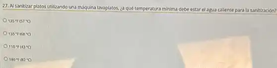 27. Al sanitizar platos utilizando una máquina lavaplatos, ¿a qué temperatura minima debe estar el agua caliente para la sanitización?
135^circ F(57^circ C)
155^circ F(68^circ C)
110^circ F(43^circ C)
180^circ F(82^circ C)