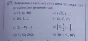 27. Determine a razio de cada uma das seguintes
progressóes geométricas:
a) (3,12,48)
e) (sqrt (5),5,ldots )
b) (10,5ldots )
1) (2,2^3,2^4)
c) (5,-15,ldots )
9) (5,(5)/(2),ldots )
d) (10,50,250)
h) (10^-1,10,10)