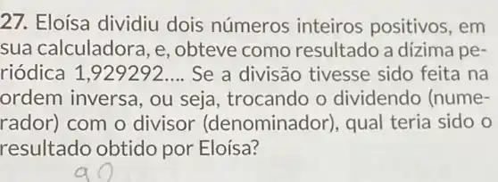 27. Eloísa dividiu dois números inteiros positivos , em
sua calculado ra, e, obteve como resultado a dízima pe-
riódica __ Se a divisão tivesse sido feita na
ordem inversa , ou seja, trocando o dividendo (nume-
rador) com o divisor (denomina dor), qual teria sido o
resultado obtido por Eloísa?