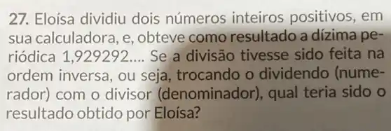 27. Eloísa dividiu dois números inteiros positivos, em
sua calculador a, e, obteve como resultado a dizima pe-
riódica 1,929292.... Se a divisão tivesse sido feita na
ordem inversa , ou seja , trocando o dividendo (nume-
rador) com o divisor (denominador), qual teria sido o
resultado obtido por Eloísa?