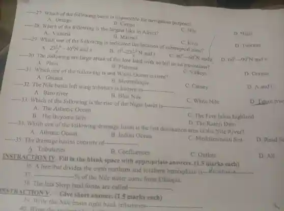 __
27. Which of the following basin is impossible for navigation purpose?
A. Orange
B. Congo
__
28 .Which of the following is the largest lake in Africa?
C. Nile
D. Niger
A. Victoria
B . Malawi
__
-29. Which one of the following is indicated the location of subtropical zone?
C. Kivu
D . Turkana
A. 23(1)/(2)-40^0N and s
B. 0^0—— 23(1)/(2)^0N and s
__
-30. The following are large areas of flat low land with no hill or no mountains?
D. 60^0-90^circ N and s
A. Plain
C. 40^0-60^0N ands
B . Plateaus
__
-31.Which one of the following is not Warm Ocean current?
C . Valleys
D . Gorges
A .Guinea
B . Mozambique
__
32. The Nile basin left wing tributary is known as-
__
C . Canary
D. A and C
A. Baro river
B. Blue Nile
D . Tekze rive
__
C. White Nile
33 . Which of the following is the rise of the Niger basin is-
__
A. The Atlantic Ocean
B. The Boyoma falls
C. The Fota Jalon highland
D. The Kainji Dam
__
34. Which one of the following drainage basin is the last destination area of the Nile River?
A Atlantic Ocean
B . Indian Ocean
C . Mediterranean Sea
__
35. The drainage basins consists of-..... __
A. Tributaries
B . Confluences
C . Outlets
INSTR ACTION IV. Fill in the blank space with appropriate answers . (1.5 marks each)
36.A line that divides the earth northern and southern hemisphere is __
__
-Yo of the Nile water come from Ethiopia.
38. The less Steep land forms are called- __
INSTR ACTION Give short answer.. (1 .5 marks each)
39 Write the Nile basin right bank tributaries- __
D. Read s
D. All