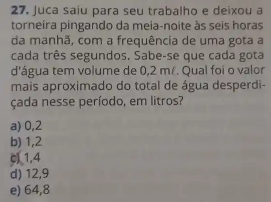 27. Juca saiu para seu trabalho e deixou a
torneira pingando da meia-noite às seis horas
da manhã, com a frequência de uma gota a
cada três segundos. Sabe-se que cada gota
d'água tem volume de 0,2ml Qual foi o valor
mais aproxim ado do total de água desperdi-
cada nesse período, em litros?
a) 0,2
b) 1,2
c) 1,4
d) 12,9
e) 64,8