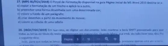 27. (MPE-R)/FGV/2019) 0 Pincel de Formatoção disponivel na guia Página Inicial do MS Word 2010 destina-se a:
a) copiar a formatação de um trecho e aplicá-la a outro;
b) preencher uma forma desenhada com uma determinada cor;
c) colorir o fundo de um parágrafo;
d) criar desenhos a partir do movimento do mouse;
e) colorir as células de uma tabela.
28. (IBGE/FGV/2019) Em sua casa, ao digitar um documento, João manteve a tecla SHIFT pressionada para que
todas as letras do titulo do texto anarecessem em malisculas. Quando Maria sua irmã, viu João fazer isso, deu-lhe
a seguinte dica: