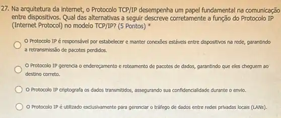 27. Na arquitetura da internet, o Protocolo TCP/IP desempenha um papel fundamental na comunicação
entre dispositivos. Qual das alternativas a seguir descreve corretamente a função do Protocolo IP
(Internet Protocol) no modelo TCP/IP? (5 Pontos)
Protocolo IPé responsável por estabelecer e manter conexões estáve's entre dispositivos na rede, garantindo
a retransmissão de pacotes perdidos.
Protocolo IP gerenda o endereçamento e roteamento de pacotes de dados garantindo que eles cheguem ao
destino correto.
Protocolo IP criptografa os dados transmitidos assegurando sua confidencialidade durante o envie.
Protocolo IPé utilizado exclusivamente para gerenclar o tráfego de dados entre redes privadas locals (LANS).