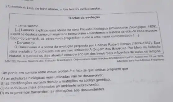 27) (No0090435) Leia, no texto abaixo, sobre teorias evolucionistas.
Teorias da evolução
- Lamarckismo
[...) Lamarck explicou suas ideias na obra Filosofia Zoolôgica (Philosophie Zoologique 1809).
a qual se destaca como um marco na forma como entendemos a história de vida de cada espécie.
Segundo Lamarck, os seres vivos progrediam rumo a uma maior complexidade
()
- Darwinismo
Darwinismo é a teoria da evolução proposta por Charles Robert Darwin (1809-1882). Sua
ideia evolutiva foi publicada em um livro intitulado A Origem das Espécies Por Meio da Seleção
Natural, o qual até os dias atuais é considerado um dos livros mais influentes de todos os tempos.
SANTOS, Vanessa Sardinha dos Evoluçáo. Brasil Escola. Disponive em: 19 set. 2024.
Adaptado para fins didaticos Fragmento
Um ponto em comum entre essas teorias é o fato de que ambas propōem que
A) as estruturas biológicas mais utilizadas irão se desenvolver.
B) as modificações surgem devido a mutações no código genético.
C) os individuos mais adaptados ao ambiente sobreviveráo.
D) os organismos transmitem as alterações aos descendentes.