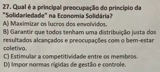 27. Qual é a principal preocupação do princípio da
"Solidariec lade" na Economia Solidária?
A) Maximizar os lucros dos envolvidos.
B) Garantir que todos tenham uma distribuição justa dos
resultados alcançados e preocupações com o bem-estar
coletivo.
C) Estimular a competitividade entre os membros.
D) Impor normas rigidas de gestão e controle.