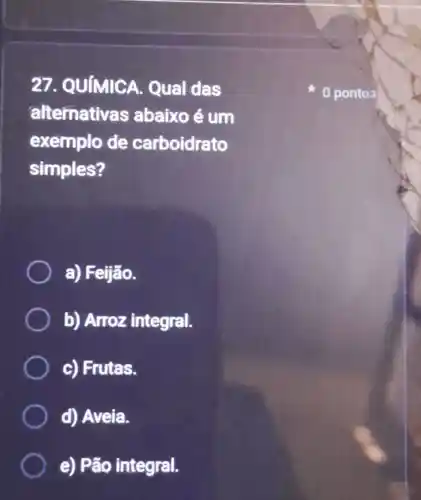 27. QUIMIC A. Qual das
alternativas abaixo é um
exemplo de carboidrato
simples?
a)Feijão.
b) Arroz integral.
c) Frutas.
d) Aveia.
e) Pão integral.
pontos