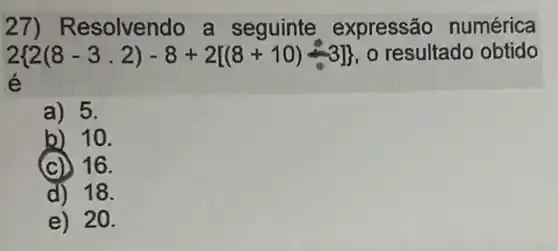 27) Re solvendo a seguinte expressão numérica
2 2(8-3,2)-8+2[(8+10)-3]  o resultado obtido
é
a) 5.
b) 10.
(c) 16.
d) 18.
e) 20.