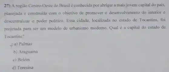 27) A região Centro-Oeste do Brasil é conhecida por abrigar a mais jovem capital do pais.
planejada e construida com o objetivo de promover o desenvolvimento do interior e
descentralizar o poder politico. Essa cidade localizada no estado de Tocantins, foi
projetada para ser um modelo de urbanismo moderno Qual é a capital do estado de
Tocantins?
pa) Palmas
b) Araguaína
c) Belém
d) Teresina