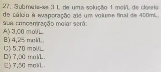 27. Submete-se 3 L de uma solução 1mol/L de cloreto
de cálcio à evaporação até um volume final de 400mL
sua concentração molar será:
A) 3,00mol/L
B) 4,25mol/L
C) 5,70mol/L
)) 7,00mol/L
E) 7,50mol/L