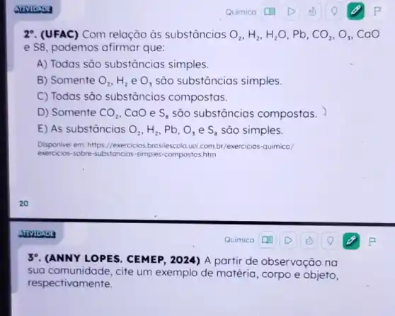 27. (UFAC) Com relação às substâncias O_(2),H_(2),H_(2)O,Pb,CO_(2),O_(3),CaO
e S8, podemos afirmar que:
A) Todas são substâncias simples.
B) Somente O_(2),H_(2) e O_(3) são substâncias simples.
C) Todas são substâncias compostas.
D) Somente CO_(2) CaO e S_(8) são substâncias compostas.
E) As substâncias O_(2),H_(2) . Pb. O_(3) e S_(8) são simples.
Disponivel em: https://exercicios.brosilescola.uo com.br/exercicios-quimico/
exercicios-sobre-substancias -simples-compostos.htm
39. (ANNYLOPES . CEMEP, 2024) A partir de observação na
sua comunidade , cite um exemplo de matéria, corpo e objeto,
respectivamente.