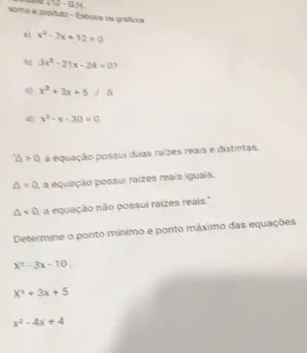 272-GH
soma e produto-Estroce os
a) x^2-7x+12=0
b) 3x^2-21x-24=0
C x^2+3x+5
d) x^2-x-30=0
Delta gt 0
a equação possui duas raizes reais e distintas.
Delta =0
a equação possui raizes reais iguais.
Delta lt 0
a equação não possui raizes reais."
Determine 0 ponto minimo e ponto máximo das equações
x^2-3x-10