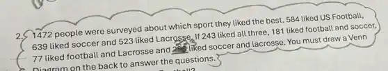 2.
7472 people were surveyed about which sport they liked the best. 584 liked US Football,
639 liked soccer and 523 liked Lacrosse. If 243 liked all three 181 liked football and soccer,
as liked soccer and lacrosse. You must draw a Venn
77 liked football and Lacrosse and
__
Diagram on the back to answer the questions.