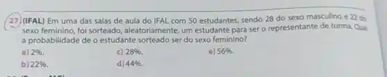 (27)(IFAL) Em uma das salas de aula do IFAL com 50 estudantes , sendo 28 do sexo masculino e 22 do
sexo feminino, foi sorteado , aleatoriamente, um estudante para ser o representante de turma Qual
a probabilidade de o estudante sorteado ser do sexo feminino?
a) 2% 
c) 28% 
e) 56% 
b) 22% 
d) 44%