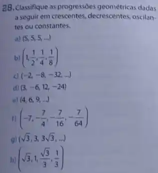 28. Classifique as progressóes geométricas dadas
a seguir em crescentes decrescentes, oscilan-
tes ou constantes.
a) (5,5,5,ldots )
bl (1,(1)/(2),(1)/(4),(1)/(8))
c) (-2,-8,-32,ldots )
d) (3,-6,12,-24)
o) (4,6,9,ldots )
(-7,-(7)/(4),-(7)/(16),-(7)/(64))
gl (sqrt (3),3,3sqrt (3),ldots )
hj (sqrt (3),1,(sqrt (3))/(3),(1)/(3))