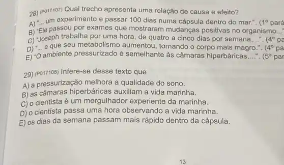 28) (P017107)Qual trecho apresenta uma relação de causa e efeito?
um experimento e passar 100 dias numa cápsula dentro do mar.". 1^circ  pará
B) "Ele passou por exames que mostraram mudanças positivas no organismo..." __
C) Joseph trabalha por uma hora, de quatro a cinco dias por semana,..... (4^circ  __
D) "... e que seu metabolismo aumentou, tornando o corpo mais magro 4^circ  pa
E) "O ambiente pressurizado é semelhante às câmaras hiperbáricas __ (5^circ  par
29) (P017108) Infere-se desse texto que
A) a pressurização melhora a qualidade do sono.
B) as câmaras hiperbáricas auxiliam a vida marinha.
C) o cientista é um mergulhador experiente da marinha.
D) o cientista passa uma hora observando a vida marinha.
E) os dias da semana passam mais rápido dentro da cápsula.