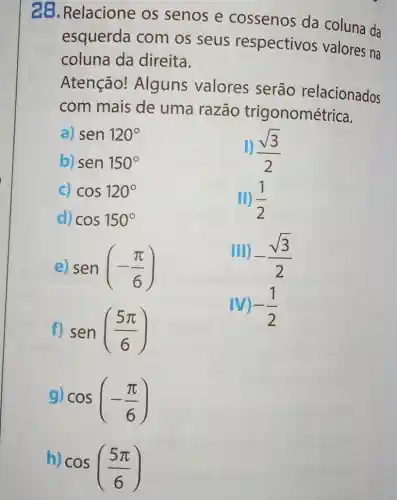 28. Relacione os senos e cossenos da coluna da
esquerda com os seus respectivos valores na
coluna da direita.
Atenção!Alguns valores serão relacionados
com mais de uma razão trigonométrica.
a) sen120^circ 
b) sen150^circ 
(sqrt (3))/(2)
c) cos120^circ 
d) cos150^circ 
II) (1)/(2)
sen(-(pi )/(6))
III) -(sqrt (3))/(2)
f) sen((5pi )/(6))
-(1)/(2)
cos(-(pi )/(6))
h)
cos((5pi )/(6))