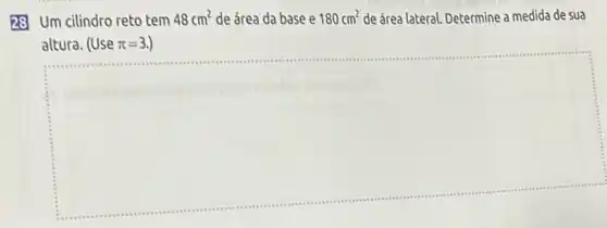 28 Um cilindro reto tem
48cm^2 de área da base e 180cm^2 de área lateral. Determine a medida de sua
altura. (Use pi =3.