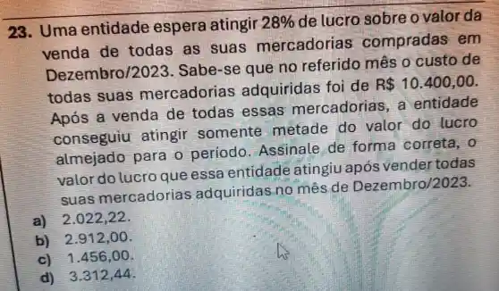 28. Uma entidade espera atingir
28%  de lucro sobre ovalor da
venda de todas as suas mercadorias compradas em
Dezembro/:2023. Sabe-se que no referido mês o custo de
todas suas mercadorias adquiridas foi de
R 10.400,00
Após a venda de todas essas mercadoria a entidade
conseguiu atingir somente metade do valor do lucro
almejado para o periodo Assinale de forma correta, 0
valor do lucro que essa entidade atingiu após vender todas
suas mercadorias adquiridas no mês de Dezembro/2023.
a) 2.022,22 .
b) 2.912,00
c) 1.456 ,00
d) 3.312,44.