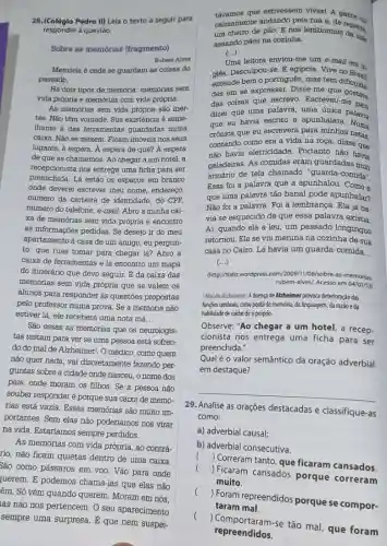 28.(Colégio Pedro II) Leia o texto a seguir para
responder à questão.
Sobre as memórias (fragmento)
Rubem Alves
Memória é onde se guardam as coisas do
passado.
vida própria e memórias com vida própría.
As memórias sem vida própria são iner-
tes. Não têm vontade . Sua existência é seme-
Ihante à das ferramentas guardadas numa
caixa. Não se mexem Ficam imóveis nos seus
lugares, a espera. A espera de quê? A espera
de que as chamemos Ao chegar a um hotel, a
recepcionista nos entrega uma ficha para ser
preenchida. Lá estão os espaços em branco
onde deverei escrever meu nome, endereço,
número da carteira de identidade, do CPF,
número do telefone, e-mail Abro a minha cai-
xa de memórias sem vida própria e encontro
as informações pedidas. Se desejo ir do meu
apartamento à casa de um amigo, eu pergun-
to: que ruas tomar para chegar lá? Abro a
caixa de ferramentas e lá encontro um mapa
do itinerário que devo seguir. É da caixa das
memórias sem vida própria que se valem os
alunos para responder às questōes propostas
pelo professor numa prova . Se a memória não
estiver lá, ele receberá uma nota má __
São essas as memórias que os neurologis-
tas testam para ver se uma pessoa está sofren-
do do mal de Alzheimer!. O médico, como quem
não quer nada, vai discretamente fazendo per.
guntas sobre a cidade onde nasceu, o nome dos
pais, onde moram os filhos. Se a pessoa não
souber responder é porque sua caixa de memó-
rias está vazia. Essas memórias são muito im.
portantes. Sem elas não poderíamos nos virar
na vida. Estariamos sempre perdidos.
As memórias com vida própria, ao contrá-
rio, não ficam quietas dentro de uma caixa
São como pássaros em voo. Vão para onde
ruerem. E podemos chamá-las que elas não
êm. Só vêm quando querem. Moram em nós,
távamos que estivessem vivasi A gente ya
calmamente andando pela rua a. de repents
um cheiro de pǎo.E nos lembramos conto
assando pǎes na cozinha.
(...)
Uma leitora enviou-me um e-mail
giês. Desculpou-se.egípcia. Vive no
entende bem o portugues mas tem do Brasil
des em se expressar Disse-me que
das coisas que escrevo Escreveue gostava
dizer que uma palavra uma única palaura
que eu havia escrito a apunhalara. Alam
crônica que eu escrevera para minhas netas
contando como era a vida na roợa, disse cas
não havia eletricidade . Portanto não havia
geladeiras. As comidas eram guardadas num
armário de tela chamado "guarda-comida".
Essa foi a palavra que a apunhalou Como
que uma palavra tão banal pode apunhalar?
Não foi a palavra Foi a lembrança. Ela já ha.
via se esquecido de que essa palavra existia
Aí, quando ela a leu, um passado longínquo
retornou. Ela se viu menina na cozinha de sua
casa no Cairo. Lá havia um guarda-comida __
()
(http://tiatiz.wordpress 106/sobre-as-memorias-
rubem-alves/. Acesso em 04/01/13)
Mal de Alzheimer: A doença de Alzheimer provoca deterioração das
funçōes cerebrais, como perda dememória, da linguagem da razǎo eda
habilidade de cuidarde si próprio.
Observe: "Ao chegar a um hotel, a recep.
cionista nos entrega uma ficha para ser
preenchida.'
Qual é o valor semântico da oração adverbial
em destaque?
__
29. Analise as orações destacadas e classifique-as
como:
a) adverbial causal;
b) adverbial consecutiva.
(
) Correram tanto, que ficaram cansados.
(
) Ficaram cansados porque correram
muito.
(