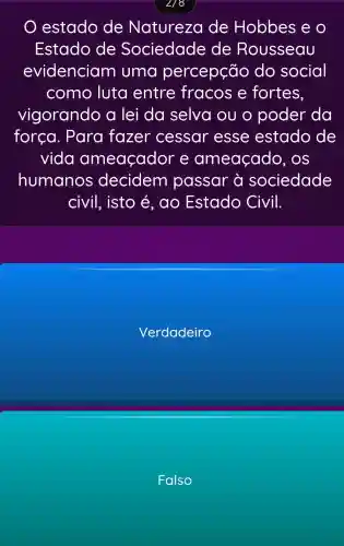 2/8
estado de Natureza de Hobbes e o
Estado de Sociedade de Rousseau
evidenciam uma percepção do social
como luta entre fracos e fortes.
vigorando a lei da selva ou o poder da
forca . Para fazer cessar esse estado de
vida ameaçador e ameaçado , OS
humanos decidem passar à sociedade
civil, isto é, ao Estado Civil.
Verdadeiro
Falso