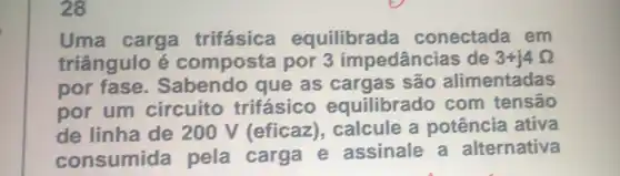 28
Uma carga trifásica equilibrada conectada em
triângulo é composta por 3 impedâncias de 3+j4Omega 
por fase . Sabendo que as cargas são alimentadas
por um circuito trifásico equilibrado com tensão
de linha de 200 V (eficaz), calcule a potência ativa
consumida pela carga e assinale a alternativa