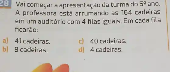 28
Vai começar a apresent acão da turma do 5^circ  ano.
A professora está arrumando as 164 cadeiras
em um auditório com 4 filas iguais. Em cada fila
ficarão:
a) 41 cadeiras.
c) 40 cadeiras.
b) 8 cadeiras.
d) 4 cadeiras.