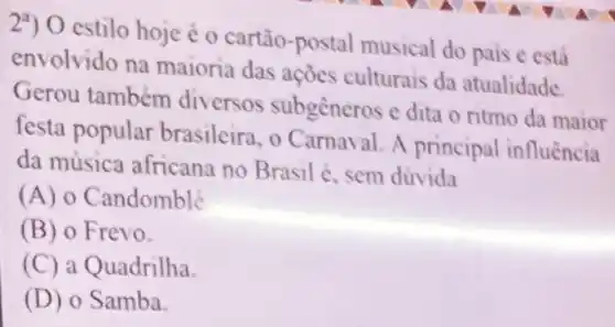 29) 0 estilo hoje é o cartão-postal musical do pais e está
envolvido na maioria das ações culturais da atualidade
Gerou também diversos subgeneros e dita o ritmo da maior
festa popular brasileira, o Carnaval. A principal influência
da música africana no Brasil é, sem dúvida
(A) 0 Candomblé
(B) o Frevo.
(C) a Quadrilha.
(D) o Samba.