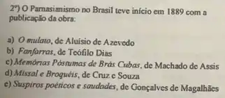 29) 0 Parnasianismo no Brasil teve inicio em 1889 com a
publicação da obra:
a) O mulato, de Aluisio de Azevedo
b) Fanfarras, de Teófilo Dias
c) Membrias Postumas de Brds Cubas, de Machado de Assis
d) Missal e Broquéis de Cruze Souza
c) Suspiros poéticos e saudades, de Gonçalves de Magalhāes