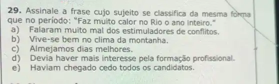 29. Assinale a frase cujo sujeito se classifica da mesma forma
que no período : "Faz muito calor no Rio o ano inteiro."
a) Falaram muito mal dos estimuladores de conflitos.
b) Vive-se bem no clima da montanha.
c) Almejamos dias melhores.
d) Devia haver mais interesse pela formação profissional.
Haviam chegado cedo todos os candidatos.