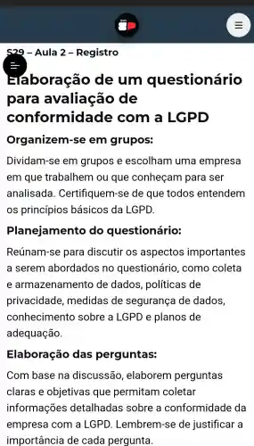 29 - Aula 2 - Registro
boração de um questionário
para avaliação de
conformid ade com a LGPD
Organizem r-se em grupos:
Dividam-se em grupos e escolham uma empresa
em que trabalhem ou que conheçam para ser
analisada . Certifiquem -se de que todos entendem
os princípios basicos da LGPD.
Planejamento do questionário:
Reúnam-se para discutir os aspectos importantes
a serem abordados no questionário , como coleta
e armazenamento de dados , políticas de
privacidade , medidas de segurança de dados,
conhecimentc sobre a LGPD e planos de
adequação.
Elaboração das perguntas:
Com base na discussão , elaborem perguntas
claras e objetivas que permitam coletar
informações detalhadas sobre a conformidade da