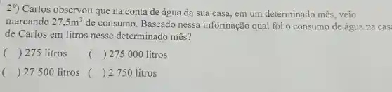 29) Carlos observou que na conta de água da sua casa, em um determinado mês, veio
marcando 27,5m^3
de consumo . Baseado nessa informação qual foi o consumo de água na cas:
de Carlos em litros nesse determinado mês?
() 275 litros
() 275000 litros
() 27500 litros 
() 2750 litros